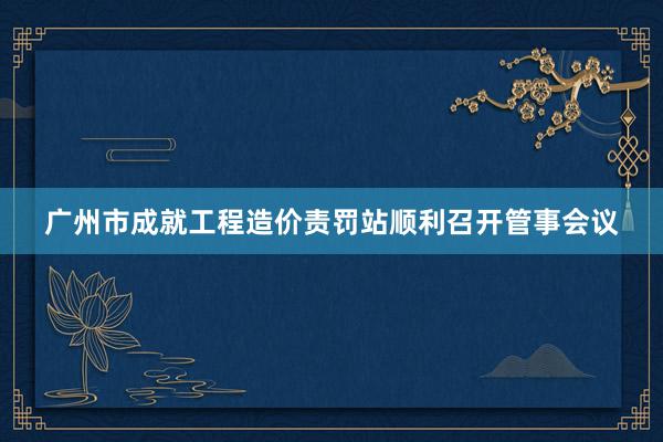广州市成就工程造价责罚站顺利召开管事会议